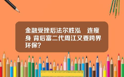 金融受挫后法尔胜泓昇连瘦身 背后富二代周江又要跨界环保？