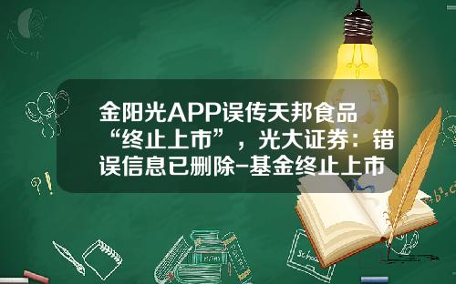 金阳光APP误传天邦食品“终止上市”，光大证券：错误信息已删除-基金终止上市