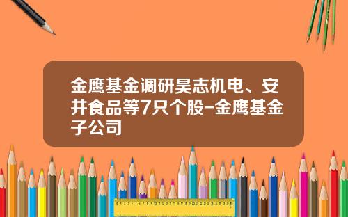 金鹰基金调研昊志机电、安井食品等7只个股-金鹰基金子公司