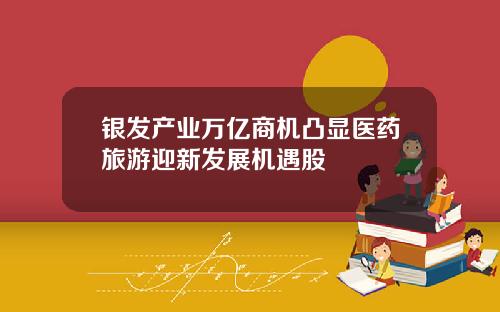 银发产业万亿商机凸显医药旅游迎新发展机遇股