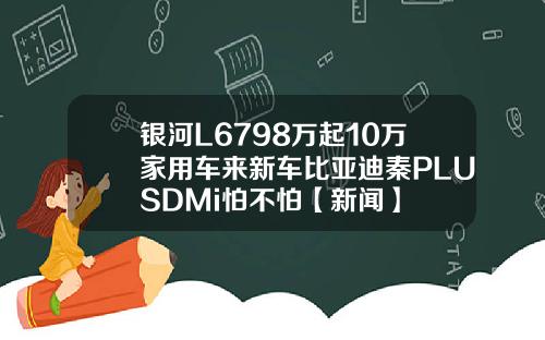 银河L6798万起10万家用车来新车比亚迪秦PLUSDMi怕不怕【新闻】