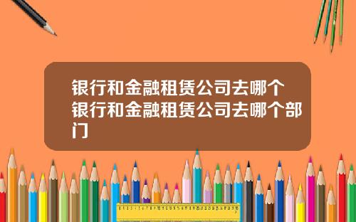 银行和金融租赁公司去哪个银行和金融租赁公司去哪个部门