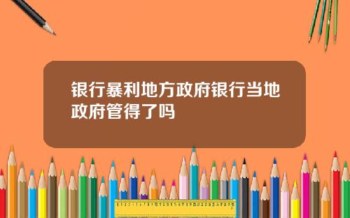 银行暴利地方政府银行当地政府管得了吗
