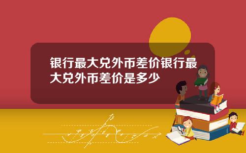 银行最大兑外币差价银行最大兑外币差价是多少
