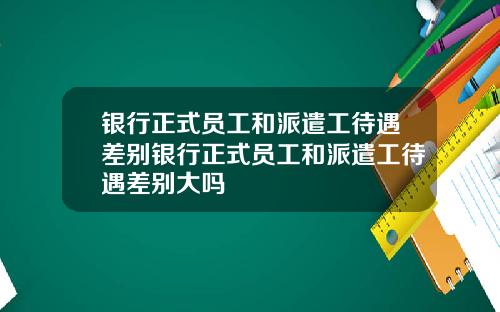 银行正式员工和派遣工待遇差别银行正式员工和派遣工待遇差别大吗