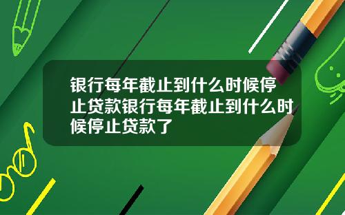 银行每年截止到什么时候停止贷款银行每年截止到什么时候停止贷款了