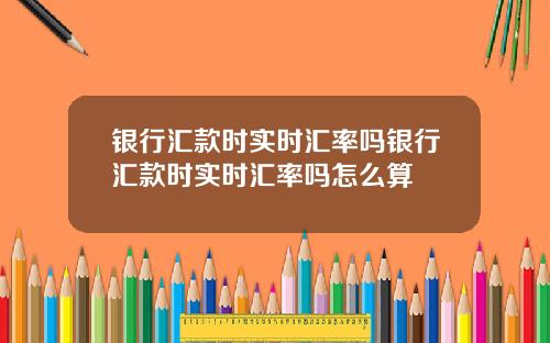 银行汇款时实时汇率吗银行汇款时实时汇率吗怎么算