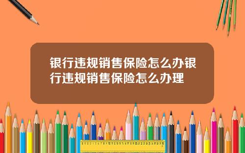 银行违规销售保险怎么办银行违规销售保险怎么办理