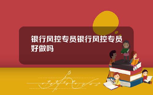 银行风控专员银行风控专员好做吗