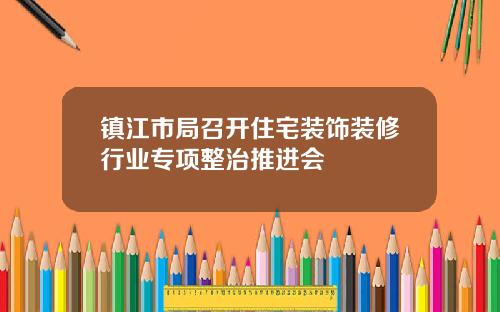 镇江市局召开住宅装饰装修行业专项整治推进会