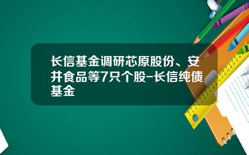 长信基金调研芯原股份、安井食品等7只个股-长信纯债基金