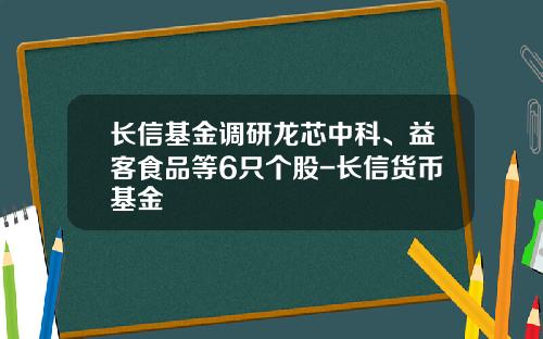 长信基金调研龙芯中科、益客食品等6只个股-长信货币基金