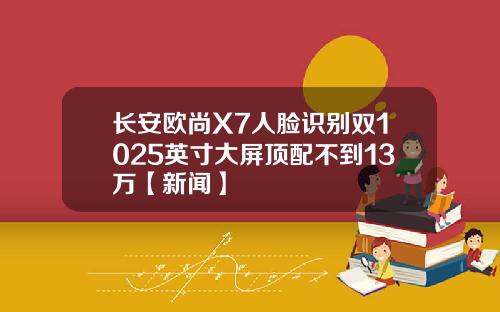长安欧尚X7人脸识别双1025英寸大屏顶配不到13万【新闻】