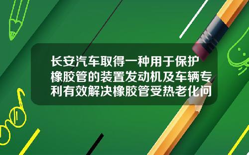 长安汽车取得一种用于保护橡胶管的装置发动机及车辆专利有效解决橡胶管受热老化问题【新闻】