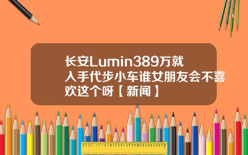长安Lumin389万就入手代步小车谁女朋友会不喜欢这个呀【新闻】