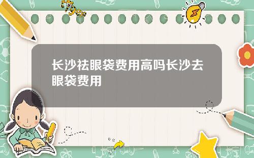 长沙祛眼袋费用高吗长沙去眼袋费用