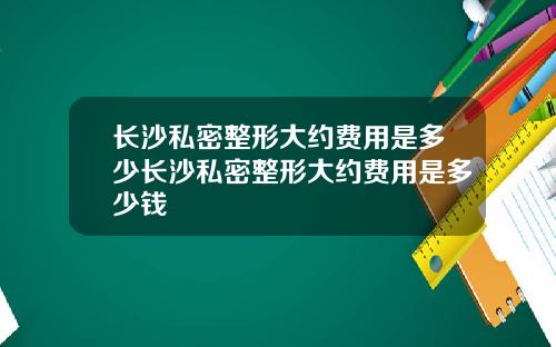 长沙私密整形大约费用是多少长沙私密整形大约费用是多少钱