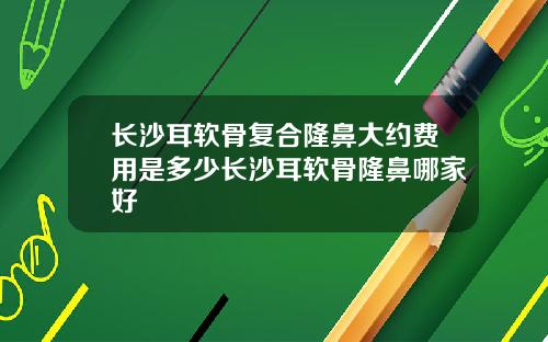 长沙耳软骨复合隆鼻大约费用是多少长沙耳软骨隆鼻哪家好