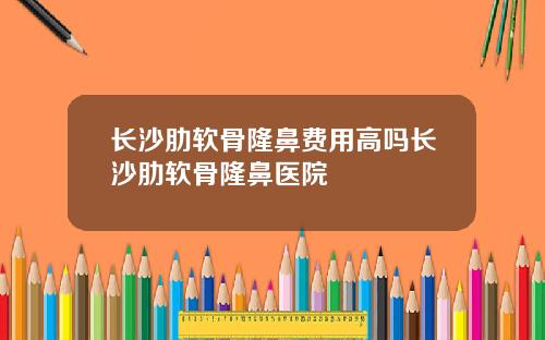 长沙肋软骨隆鼻费用高吗长沙肋软骨隆鼻医院
