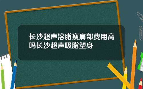 长沙超声溶脂瘦肩部费用高吗长沙超声吸脂塑身