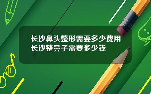 长沙鼻头整形需要多少费用长沙整鼻子需要多少钱