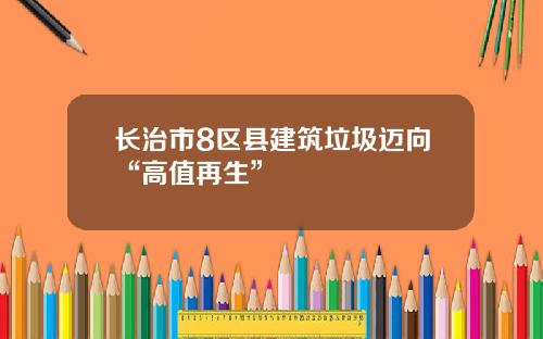 长治市8区县建筑垃圾迈向“高值再生”