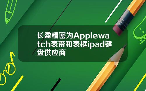 长盈精密为Applewatch表带和表框ipad键盘供应商