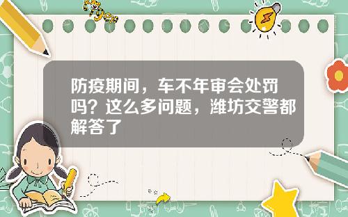防疫期间，车不年审会处罚吗？这么多问题，潍坊交警都解答了