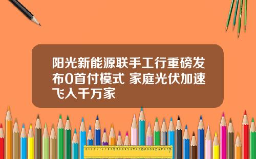 阳光新能源联手工行重磅发布0首付模式 家庭光伏加速飞入千万家