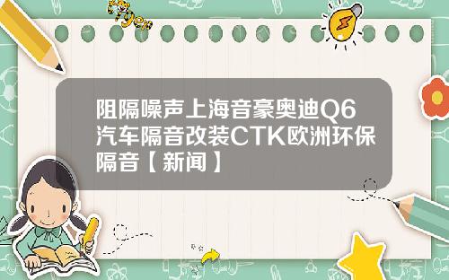 阻隔噪声上海音豪奥迪Q6汽车隔音改装CTK欧洲环保隔音【新闻】