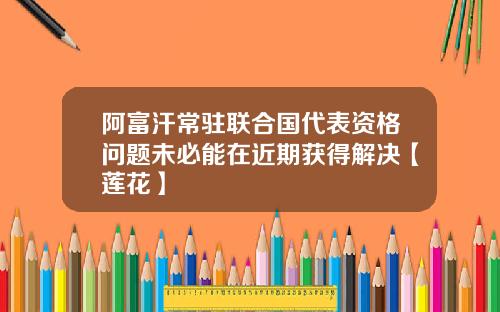 阿富汗常驻联合国代表资格问题未必能在近期获得解决【莲花】