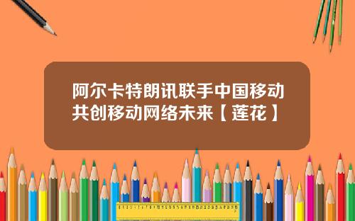 阿尔卡特朗讯联手中国移动共创移动网络未来【莲花】