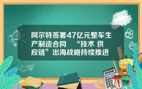 阿尔特签署47亿元整车生产制造合同   “技术+供应链”出海战略持续推进
