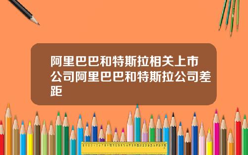 阿里巴巴和特斯拉相关上市公司阿里巴巴和特斯拉公司差距