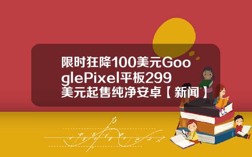 限时狂降100美元GooglePixel平板299美元起售纯净安卓【新闻】