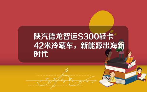 陕汽德龙智运S300轻卡42米冷藏车，新能源出海新时代