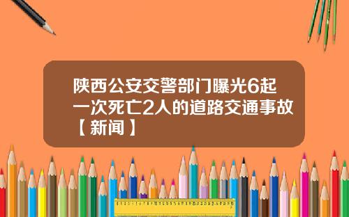陕西公安交警部门曝光6起一次死亡2人的道路交通事故【新闻】