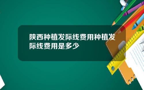 陕西种植发际线费用种植发际线费用是多少