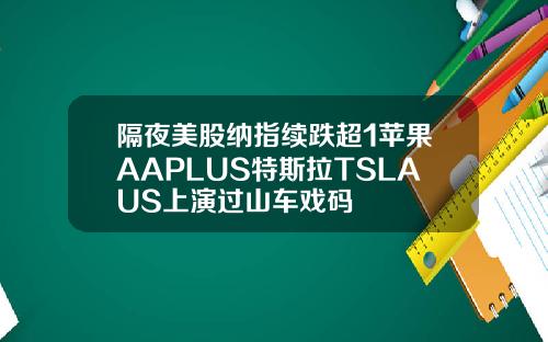 隔夜美股纳指续跌超1苹果AAPLUS特斯拉TSLAUS上演过山车戏码