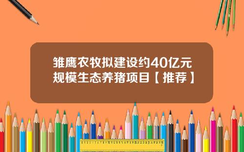 雏鹰农牧拟建设约40亿元规模生态养猪项目【推荐】