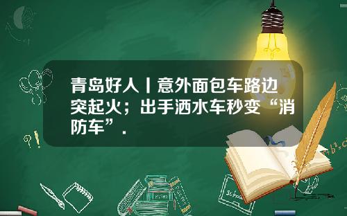 青岛好人丨意外面包车路边突起火；出手洒水车秒变“消防车”.