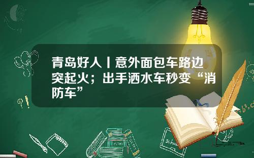 青岛好人丨意外面包车路边突起火；出手洒水车秒变“消防车”