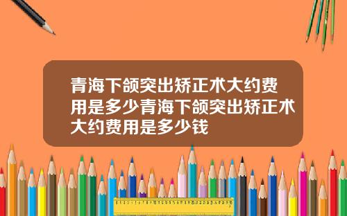 青海下颌突出矫正术大约费用是多少青海下颌突出矫正术大约费用是多少钱