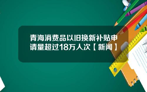 青海消费品以旧换新补贴申请量超过18万人次【新闻】