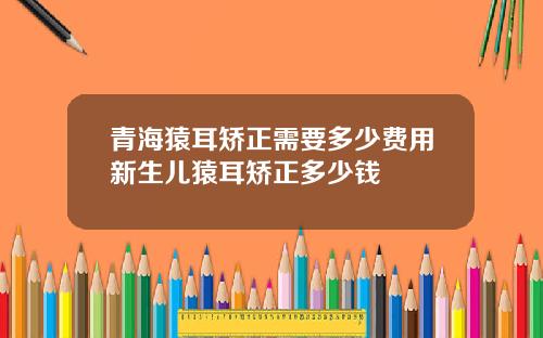 青海猿耳矫正需要多少费用新生儿猿耳矫正多少钱