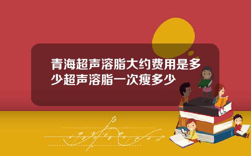 青海超声溶脂大约费用是多少超声溶脂一次瘦多少