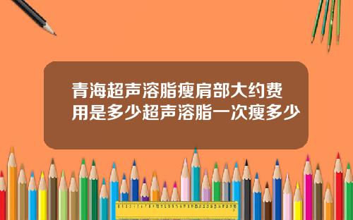 青海超声溶脂瘦肩部大约费用是多少超声溶脂一次瘦多少