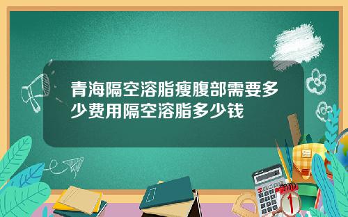 青海隔空溶脂瘦腹部需要多少费用隔空溶脂多少钱