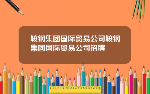 鞍钢集团国际贸易公司鞍钢集团国际贸易公司招聘