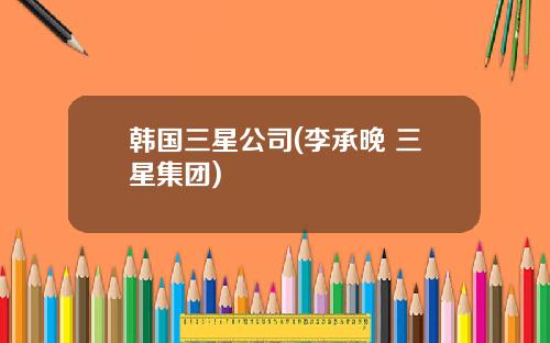 韩国三星公司(李承晚 三星集团)